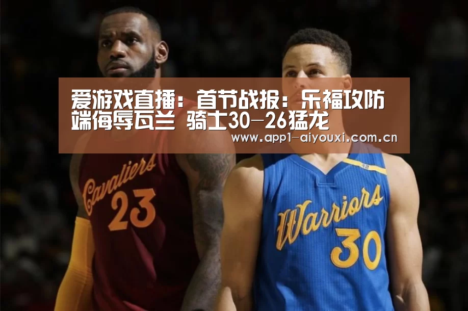 爱游戏直播:首节战报:乐福攻防端侮辱瓦兰 骑士30-26猛龙(图4) 爱游戏体育